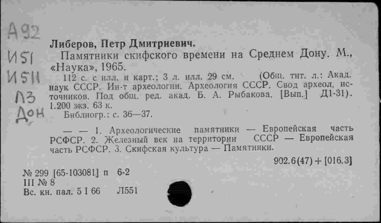 ﻿А 32
US'!
И S'il
Дон
Либеров, Петр Дмитриевич.
Памятники скифского времени на Среднем Дону. М., «Наука», 1965.
112 с. с илл. и карт.; 3 л. илл. 29 см. (Общ. тит. л.: Акад, наук СССР. Ин-т археологии. Археология СССР. Свод археол. источников. Под общ. ред. акад. Б. А. Рыбакова. [Вып.] Д1-31). 1.200 экз. 63 к.
Библиогр.: с. 36—37.
— — 1. Археологические памятники — Европейская часть РСФСР. 2. Железный век на территории СССР — Европейская часть РСФСР. 3. Скифская культура — Памятники.
902.6(47)+ [016.3]
№ 299 [65-103081] п 6-2
III № 8
Вс. кн. пал. 5 I 66	Л551